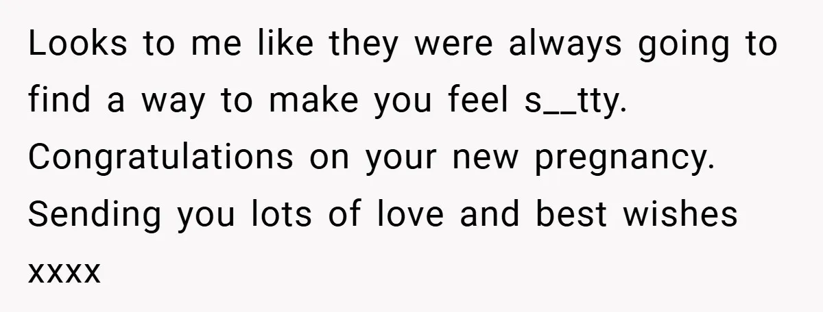 Looks to me like they were always going to find a way to make you feel s__tty. Congratulations on your new pregnancy. Sending you lots of love and best wishes...