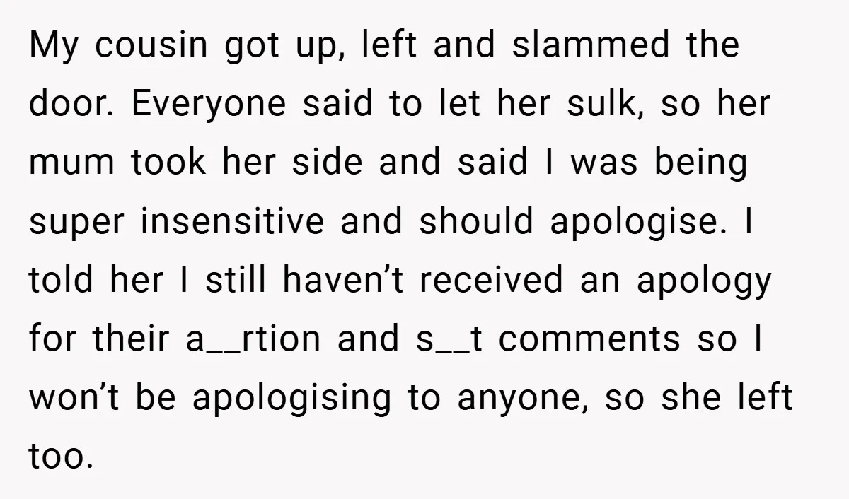 My cousin got up, left and slammed the door. Everyone said to let her sulk, so her mum took her side and said I was being super insensitive and should...