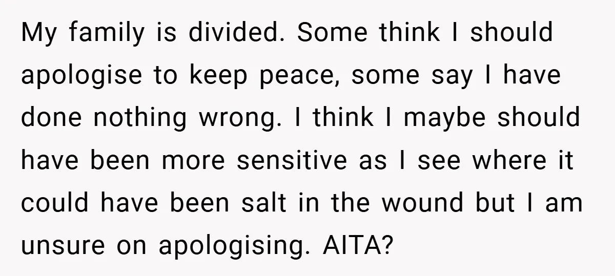 My family is divided. Some think I should apologise to keep peace, some say I have done nothing wrong. I think I maybe should have been more sensitive as I...