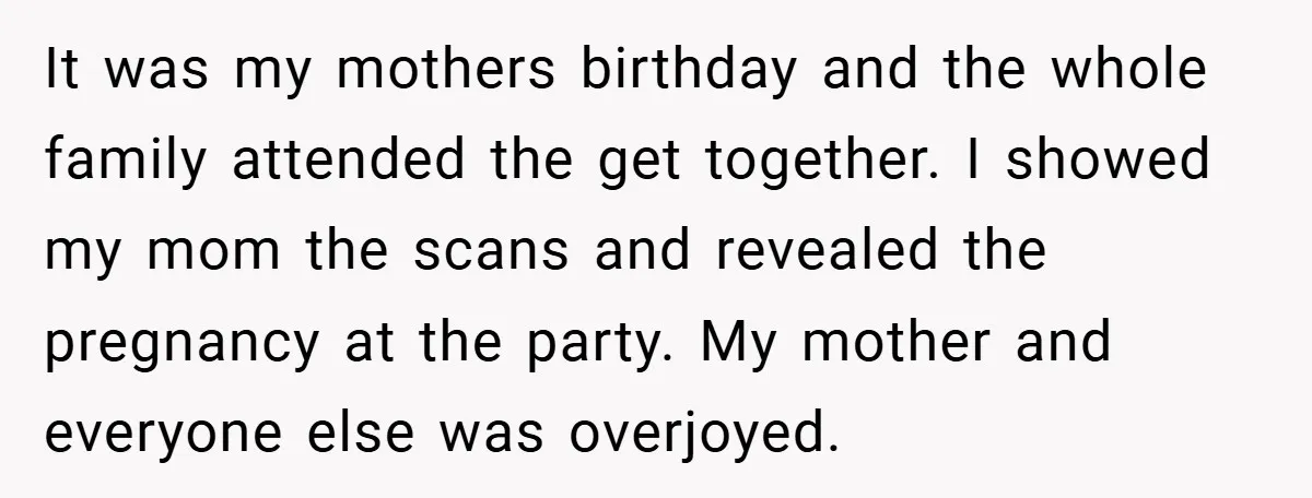 It was my mothers birthday and the whole family attended the get together. I showed my mom the scans and revealed the pregnancy at the party. My mother and everyone...