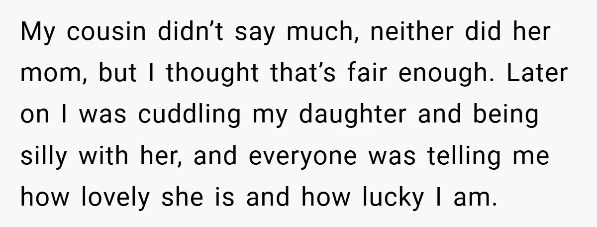 My cousin didn’t say much, neither did her mom, but I thought that’s fair enough. Later on I was cuddling my daughter and being silly with her, and everyone was...