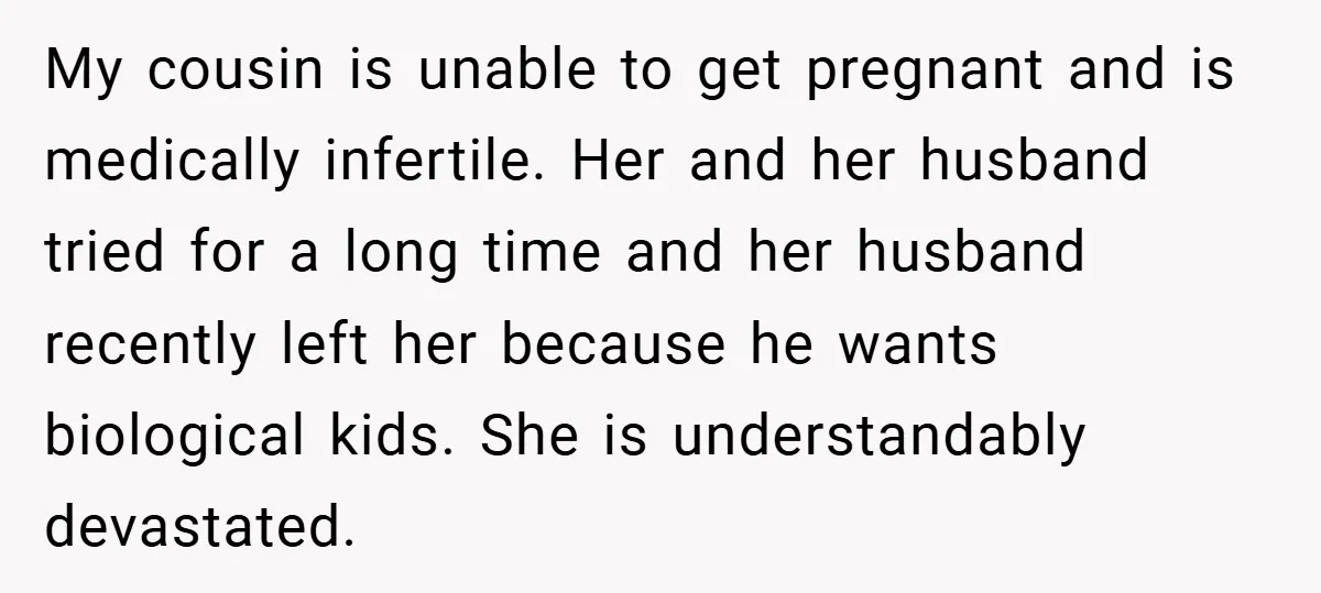 My cousin is unable to get pregnant and is medically infertile. Her and her husband tried for a long time and her husband recently left her because he wants biological...