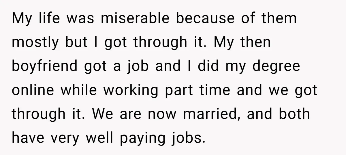 My life was miserable because of them mostly but I got through it. My then boyfriend got a job and I did my degree online while working part time and...
