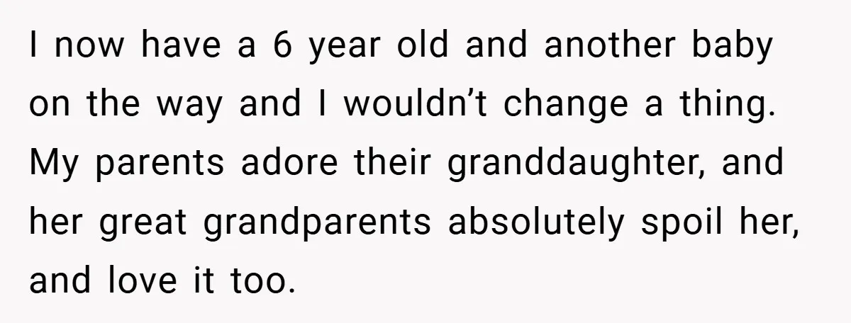 I now have a 6 year old and another baby on the way and I wouldn’t change a thing. My parents adore their granddaughter, and her great grandparents absolutely spoil...