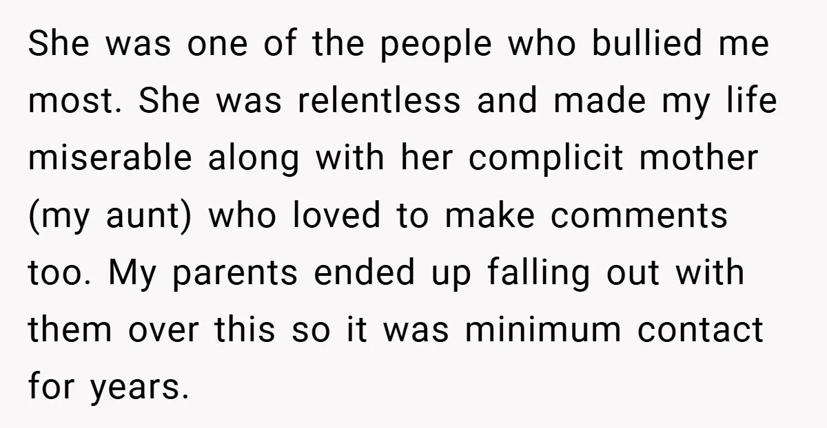 She was one of the people who bullied me most. She was relentless and made my life miserable along with her complicit mother (my aunt) who loved to make comments...