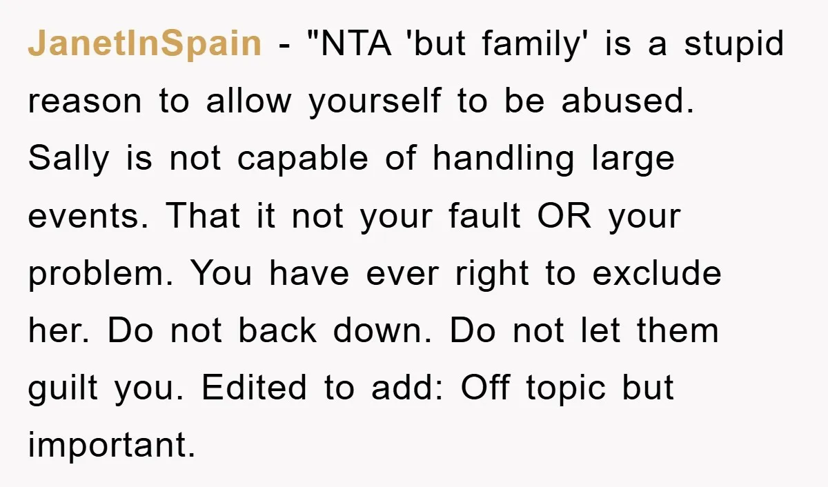 JanetInSpain - "NTA 'but family' is a stupid reason to allow yourself to be abused. Sally is not capable of handling large events. That it not your fault OR your...