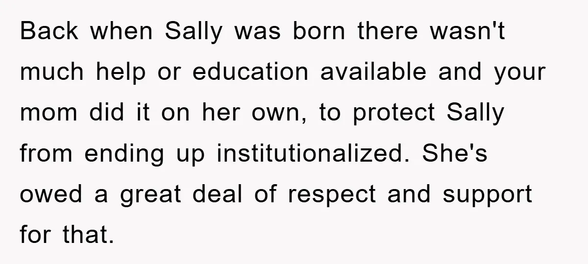 Back when Sally was born there wasn't much help or education available and your mom did it on her own, to protect Sally from ending up institutionalized. She's owed a...