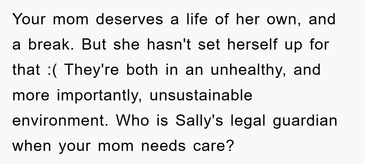 Your mom deserves a life of her own, and a break. But she hasn't set herself up for that :( They're both in an unhealthy, and more importantly, unsustainable environment....