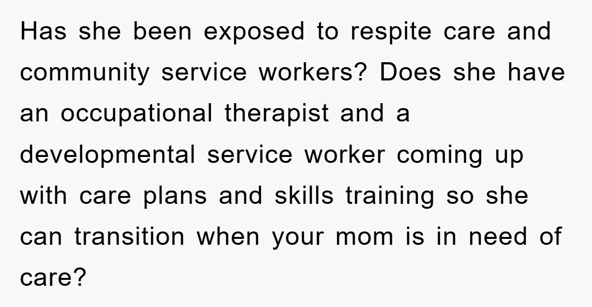 Has she been exposed to respite care and community service workers? Does she have an occupational therapist and a developmental service worker coming up with care plans and skills training...