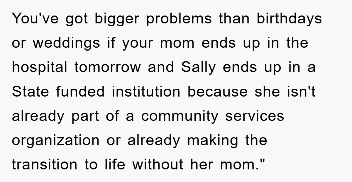 You've got bigger problems than birthdays or weddings if your mom ends up in the hospital tomorrow and Sally ends up in a State funded institution because she isn't already...