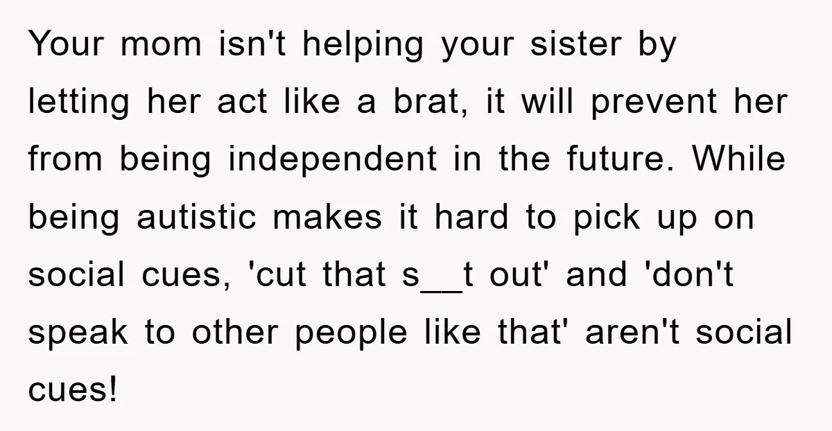 Your mom isn't helping your sister by letting her act like a brat, it will prevent her from being independent in the future. While being autistic makes it hard to...