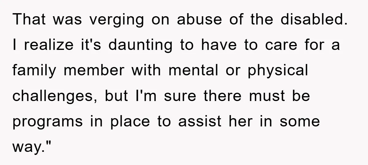 That was verging on abuse of the disabled. I realize it's daunting to have to care for a family member with mental or physical challenges, but I'm sure there must...