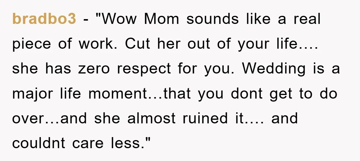 bradbo3 - "Wow Mom sounds like a real piece of work. Cut her out of your life…. she has zero respect for you. Wedding is a major life moment…that you...
