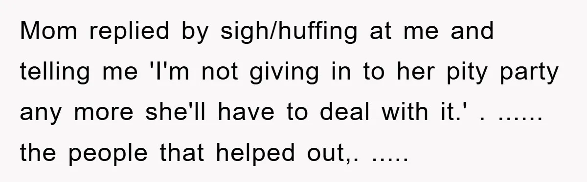 Mom replied by sigh/huffing at me and telling me 'I'm not giving in to her pity party any more she'll have to deal with it.' . ...... the people that...