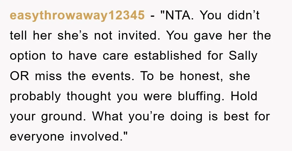 easythrowaway12345 - "NTA. You didn’t tell her she’s not invited. You gave her the option to have care established for Sally OR miss the events. To be honest, she probably...