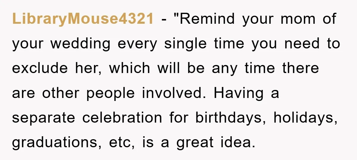 LibraryMouse4321 - "Remind your mom of your wedding every single time you need to exclude her, which will be any time there are other people involved. Having a separate celebration...