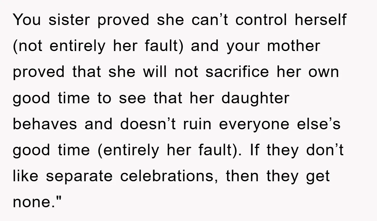 You sister proved she can’t control herself (not entirely her fault) and your mother proved that she will not sacrifice her own good time to see that her daughter behaves...