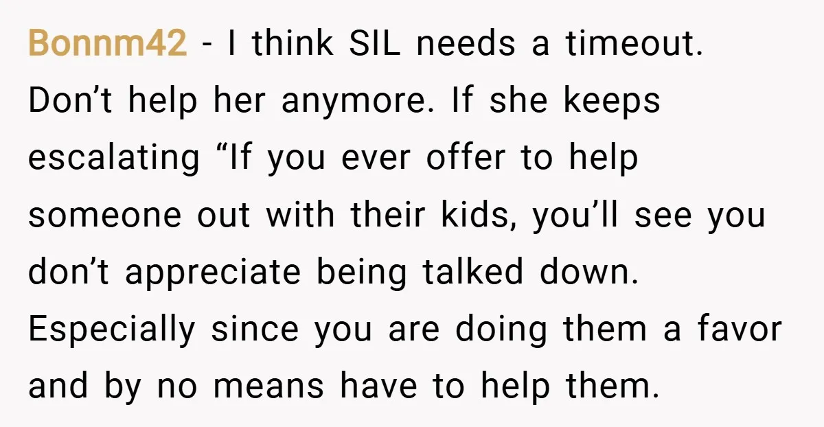 Bonnm42 − I think SIL needs a timeout. Don’t help her anymore. If she keeps escalating “If you ever offer to help someone out with their kids, you’ll see you...