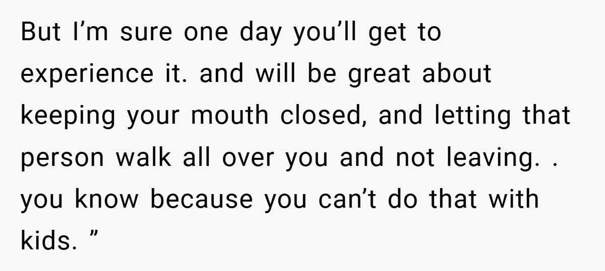 But I’m sure one day you’ll get to experience it. and will be great about keeping your mouth closed, and letting that person walk all over you and not leaving....