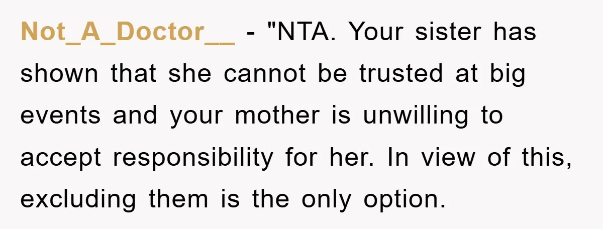 Not_A_Doctor__ - "NTA. Your sister has shown that she cannot be trusted at big events and your mother is unwilling to accept responsibility for her. In view of this, excluding...
