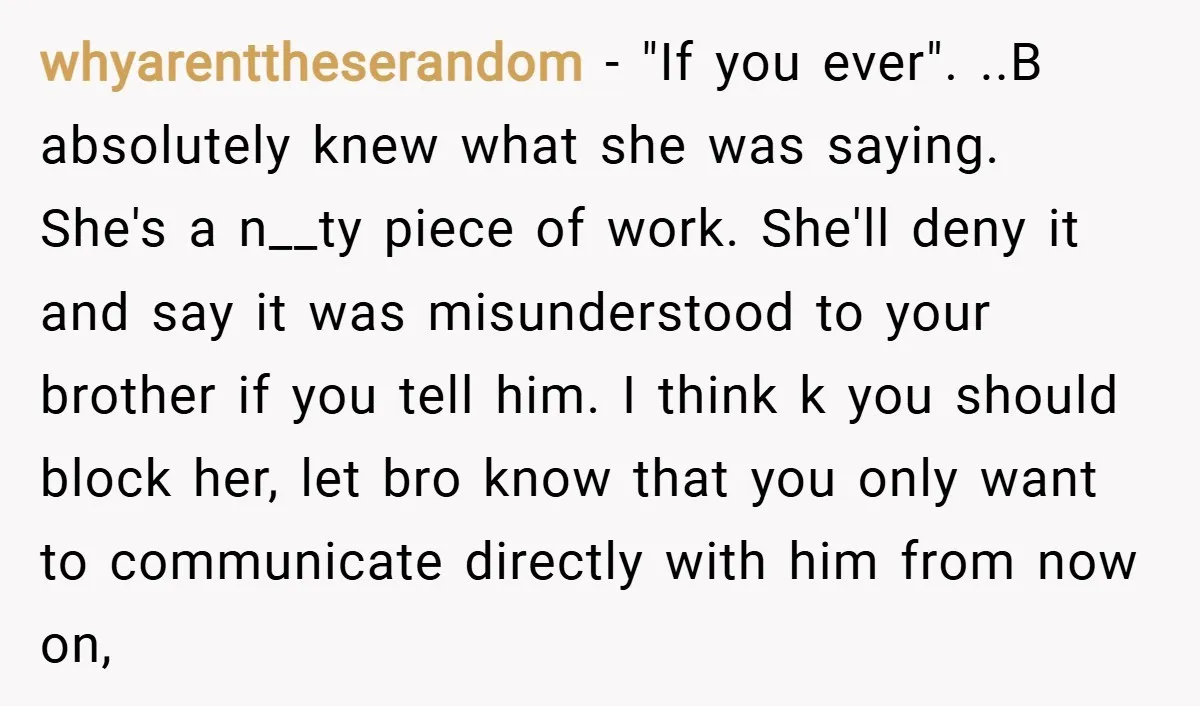 whyarenttheserandom − "If you ever". ..B absolutely knew what she was saying. She's a n__ty piece of work. She'll deny it and say it was misunderstood to your brother if...