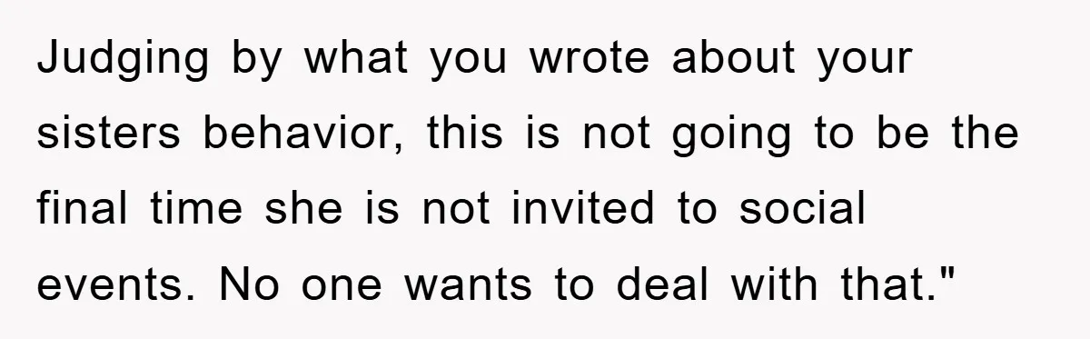 Judging by what you wrote about your sisters behavior, this is not going to be the final time she is not invited to social events. No one wants to deal...