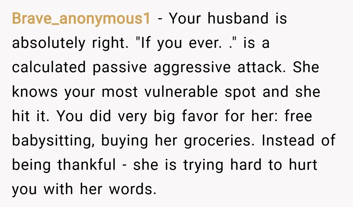 Brave_anonymous1 − Your husband is absolutely right. "If you ever. ." is a calculated passive aggressive attack. She knows your most vulnerable spot and she hit it. You did very...