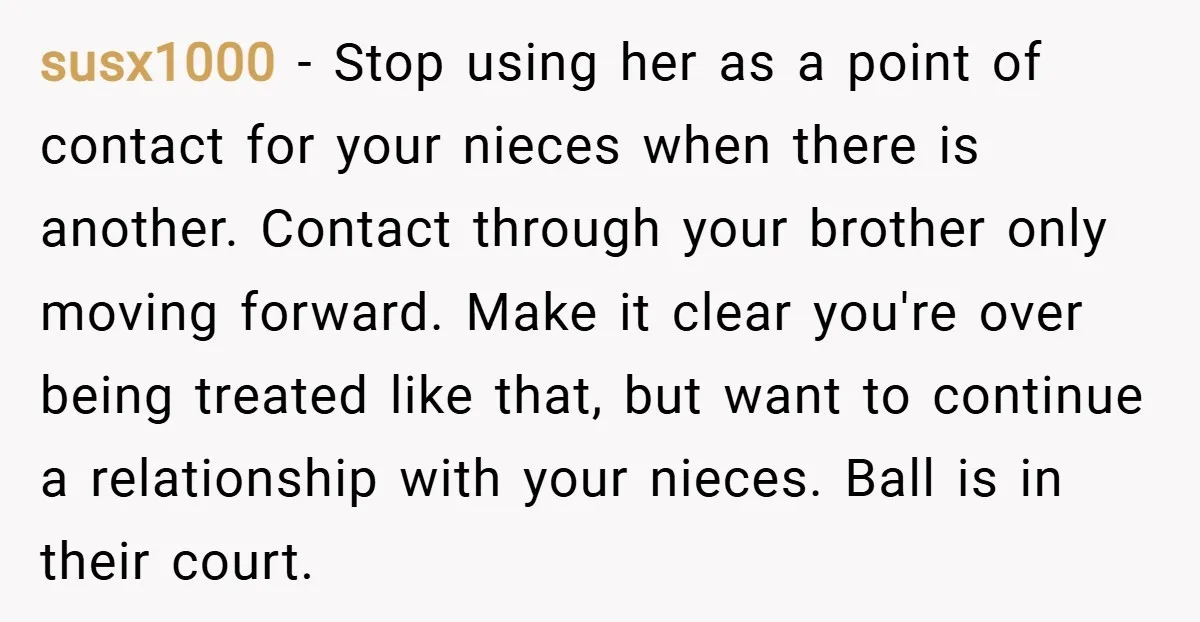 susx1000 − Stop using her as a point of contact for your nieces when there is another. Contact through your brother only moving forward. Make it clear you're over being...