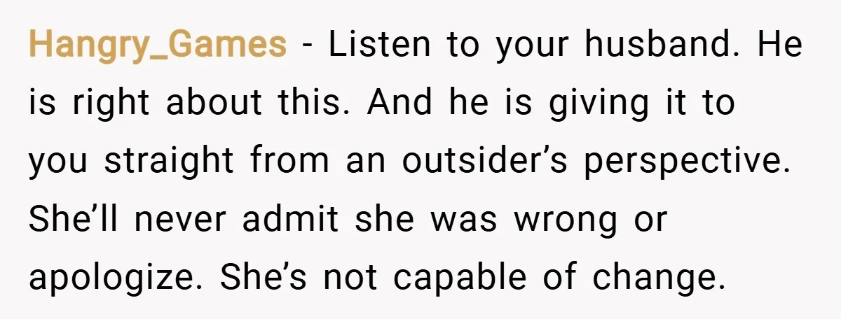 Hangry_Games − Listen to your husband. He is right about this. And he is giving it to you straight from an outsider’s perspective. She’ll never admit she was wrong or...