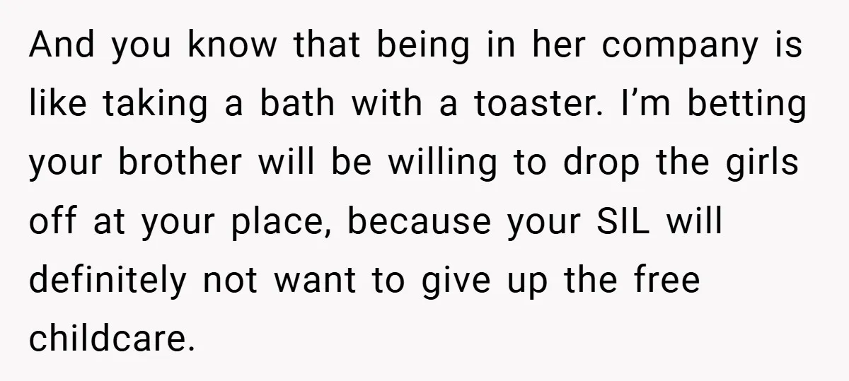 And you know that being in her company is like taking a bath with a toaster. I’m betting your brother will be willing to drop the girls off at your...