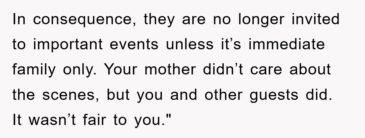 In consequence, they are no longer invited to important events unless it’s immediate family only. Your mother didn’t care about the scenes, but you and other guests did. It wasn’t...