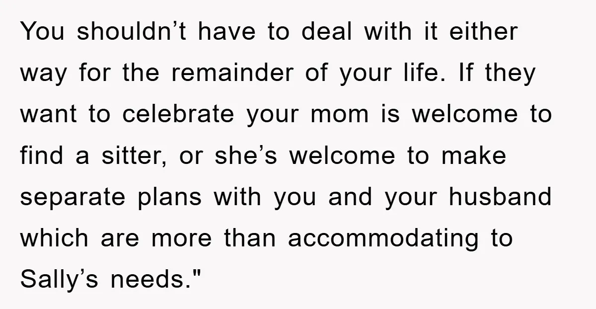 You shouldn’t have to deal with it either way for the remainder of your life. If they want to celebrate your mom is welcome to find a sitter, or she’s...