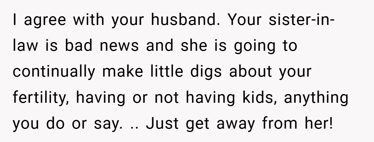 I agree with your husband. Your sister-in-law is bad news and she is going to continually make little digs about your fertility, having or not having kids, anything you do...