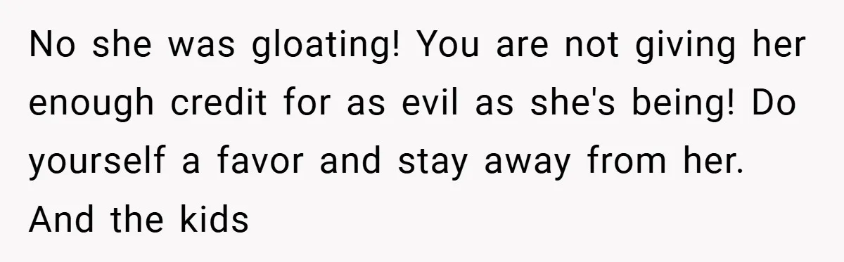 No she was gloating! You are not giving her enough credit for as evil as she's being! Do yourself a favor and stay away from her. And the kids