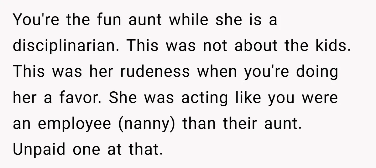 You're the fun aunt while she is a disciplinarian. This was not about the kids. This was her rudeness when you're doing her a favor. She was acting like you...
