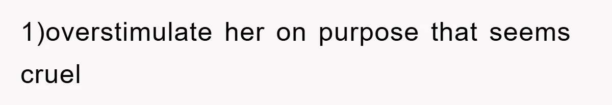 1)overstimulate her on purpose that seems cruel
