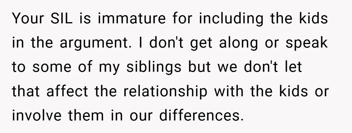 Your SIL is immature for including the kids in the argument. I don't get along or speak to some of my siblings but we don't let that affect the relationship...