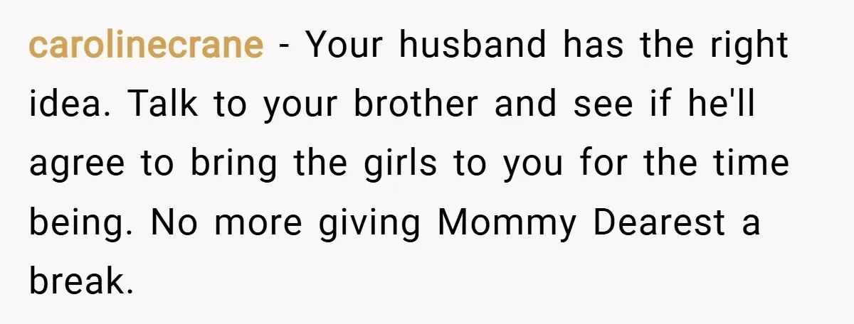 carolinecrane − Your husband has the right idea. Talk to your brother and see if he'll agree to bring the girls to you for the time being. No more giving...