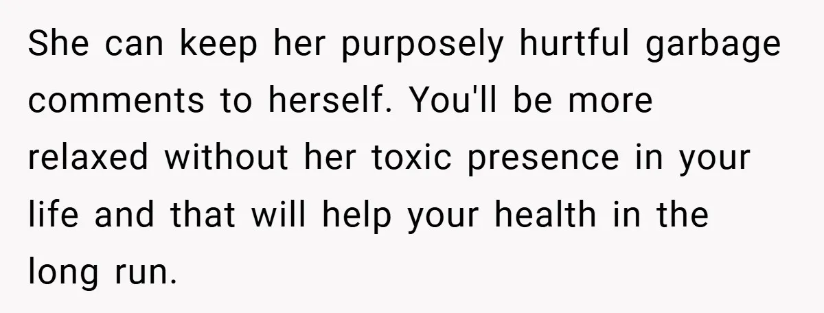 She can keep her purposely hurtful garbage comments to herself. You'll be more relaxed without her toxic presence in your life and that will help your health in the long...