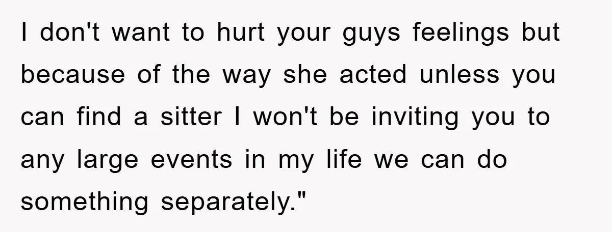 I don't want to hurt your guys feelings but because of the way she acted unless you can find a sitter I won't be inviting you to any large events...