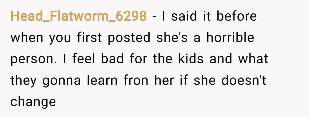 Head_Flatworm_6298 − I said it before when you first posted she's a horrible person. I feel bad for the kids and what they gonna learn fron her if she doesn't...