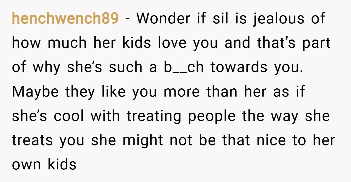 henchwench89 − Wonder if sil is jealous of how much her kids love you and that’s part of why she’s such a b__ch towards you. Maybe they like you more...