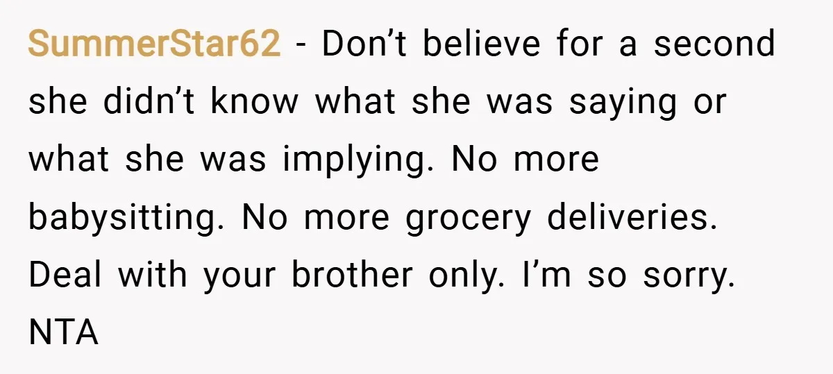 SummerStar62 − Don’t believe for a second she didn’t know what she was saying or what she was implying. No more babysitting. No more grocery deliveries. Deal with your brother...
