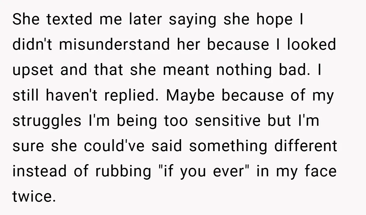 She texted me later saying she hope I didn't misunderstand her because I looked upset and that she meant nothing bad. I still haven't replied. Maybe because of my struggles...
