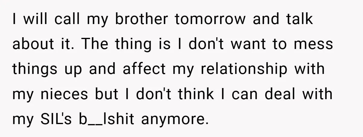 I will call my brother tomorrow and talk about it. The thing is I don't want to mess things up and affect my relationship with my nieces but I don't...
