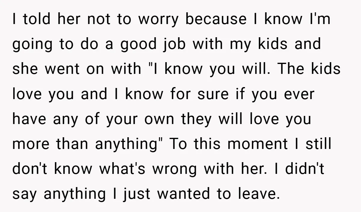 I told her not to worry because I know I'm going to do a good job with my kids and she went on with "I know you will. The kids...