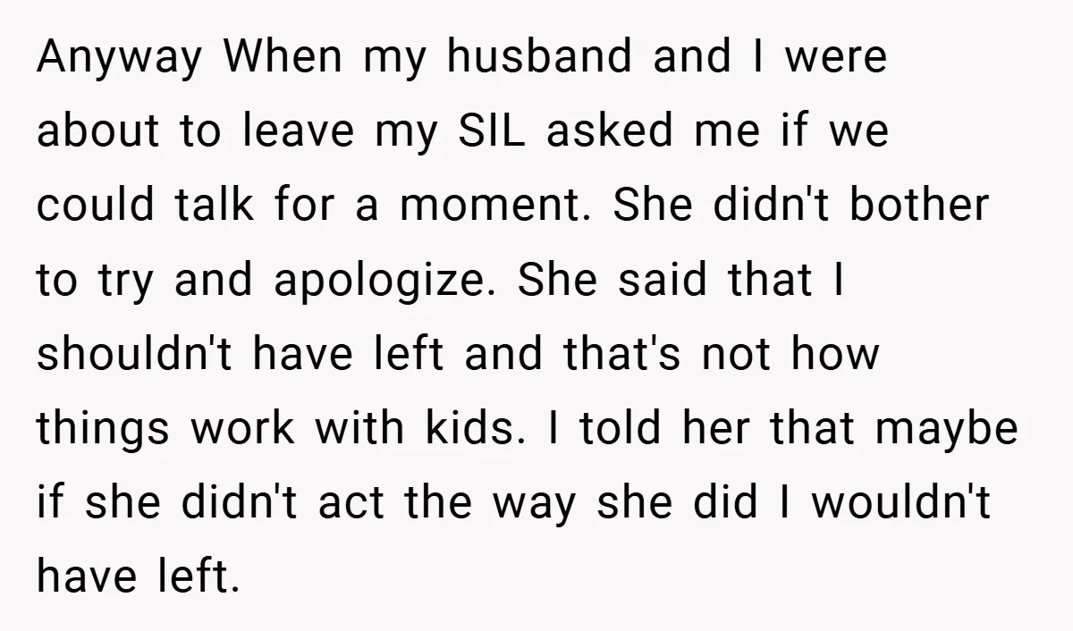 Anyway When my husband and I were about to leave my SIL asked me if we could talk for a moment. She didn't bother to try and apologize. She said...