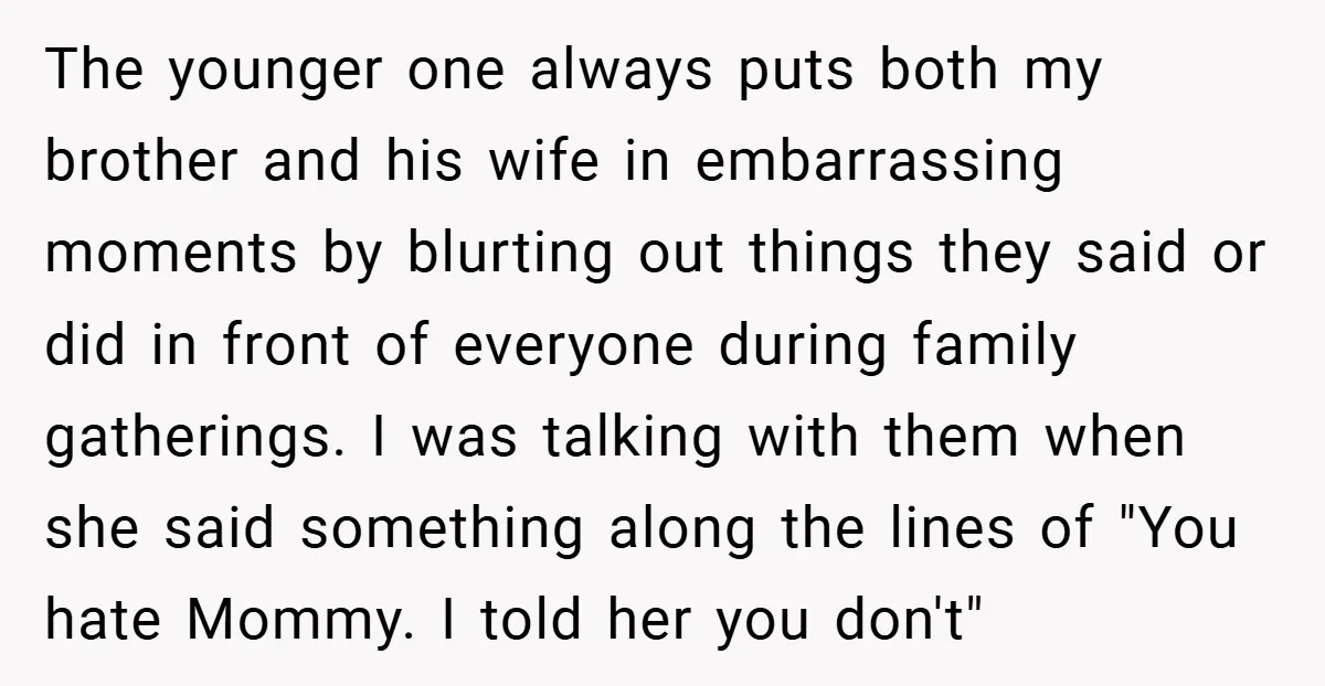 The younger one always puts both my brother and his wife in embarrassing moments by blurting out things they said or did in front of everyone during family gatherings. I...