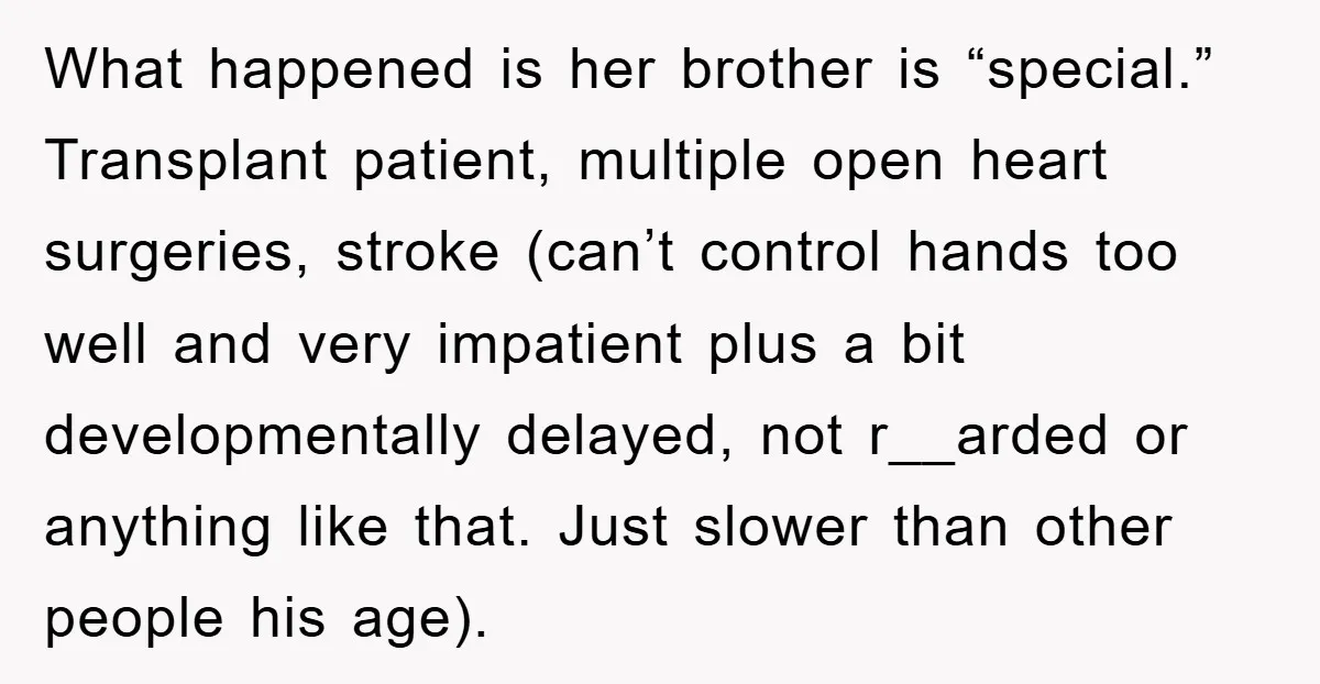 What happened is her brother is “special.” Transplant patient, multiple open heart surgeries, stroke (can’t control hands too well and very impatient plus a bit developmentally delayed, not r__arded or...