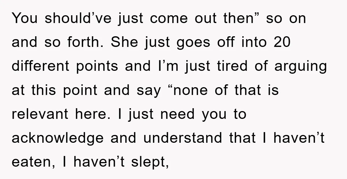 You should’ve just come out then” so on and so forth. She just goes off into 20 different points and I’m just tired of arguing at this point and say...